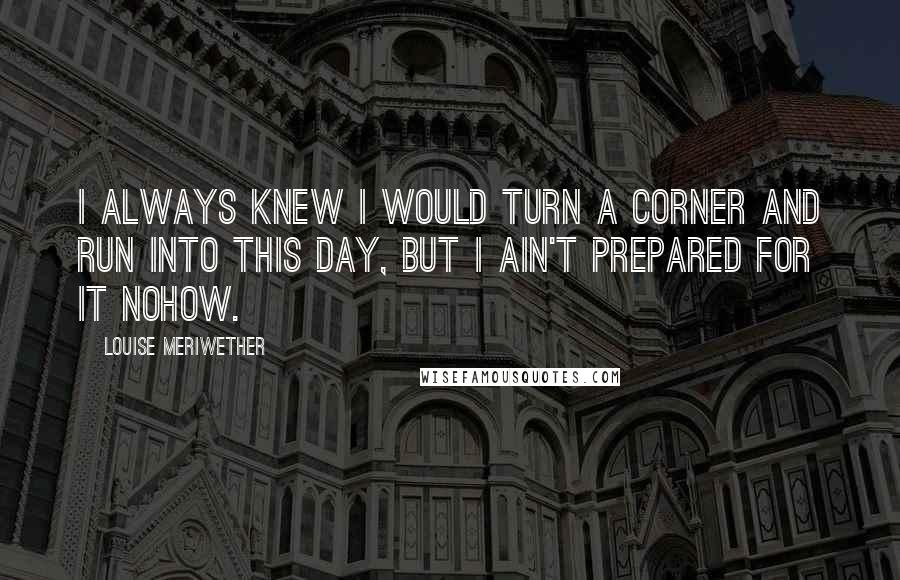 Louise Meriwether Quotes: I always knew I would turn a corner and run into this day, but I ain't prepared for it nohow.