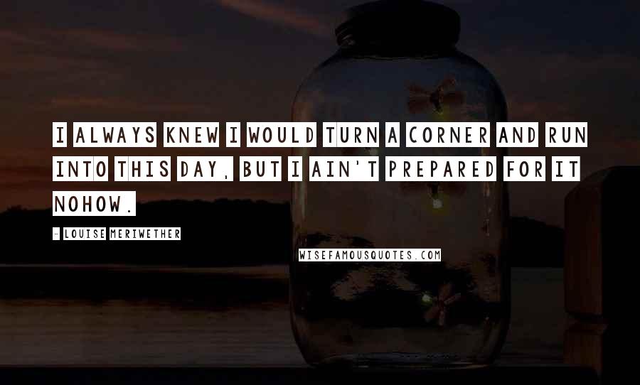 Louise Meriwether Quotes: I always knew I would turn a corner and run into this day, but I ain't prepared for it nohow.