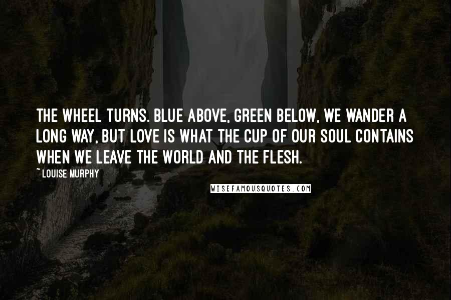 Louise Murphy Quotes: The wheel turns. Blue above, green below, we wander a long way, but love is what the cup of our soul contains when we leave the world and the flesh.