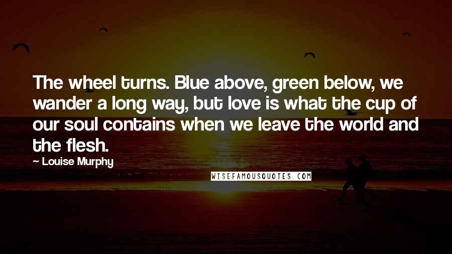 Louise Murphy Quotes: The wheel turns. Blue above, green below, we wander a long way, but love is what the cup of our soul contains when we leave the world and the flesh.