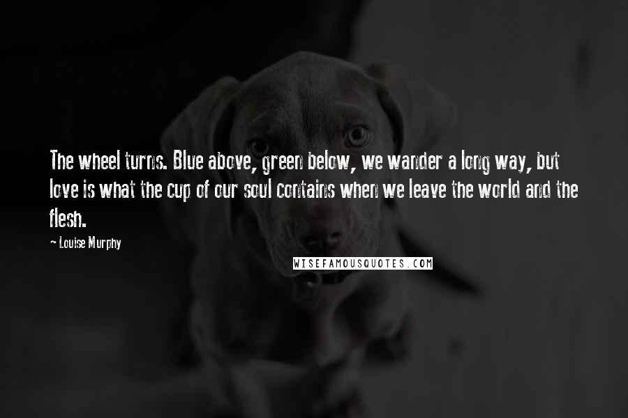 Louise Murphy Quotes: The wheel turns. Blue above, green below, we wander a long way, but love is what the cup of our soul contains when we leave the world and the flesh.
