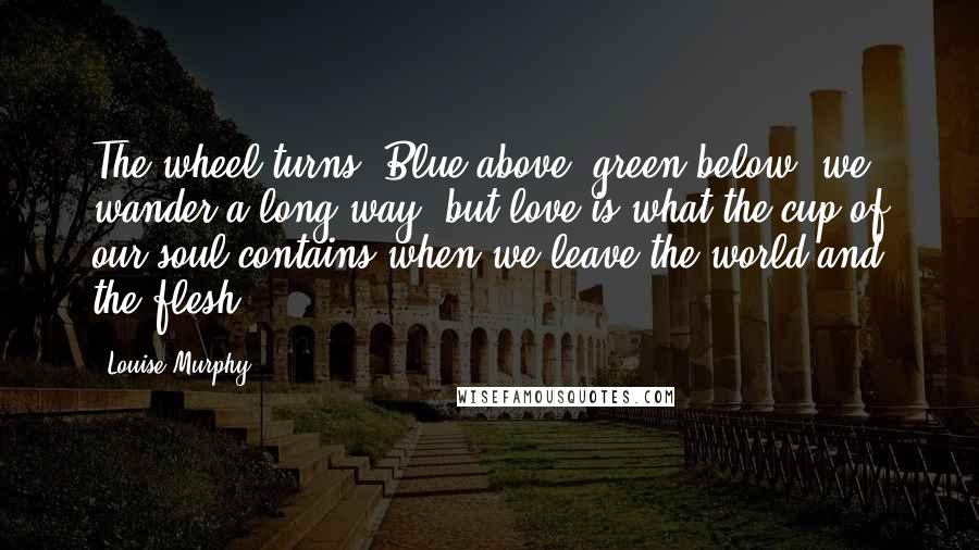 Louise Murphy Quotes: The wheel turns. Blue above, green below, we wander a long way, but love is what the cup of our soul contains when we leave the world and the flesh.
