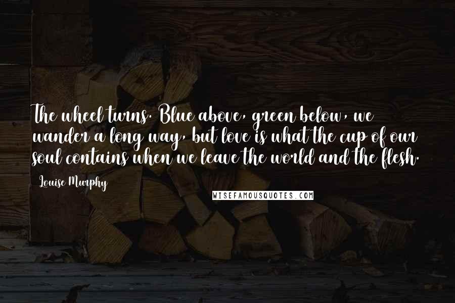 Louise Murphy Quotes: The wheel turns. Blue above, green below, we wander a long way, but love is what the cup of our soul contains when we leave the world and the flesh.
