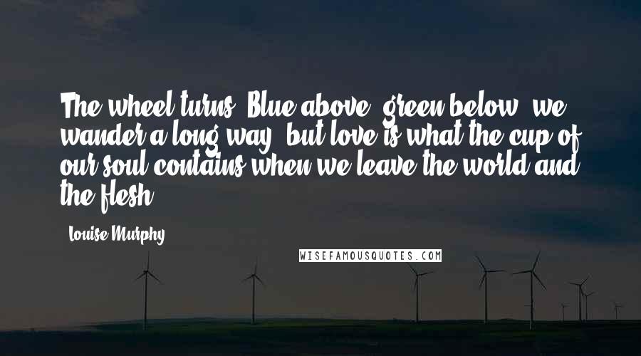 Louise Murphy Quotes: The wheel turns. Blue above, green below, we wander a long way, but love is what the cup of our soul contains when we leave the world and the flesh.