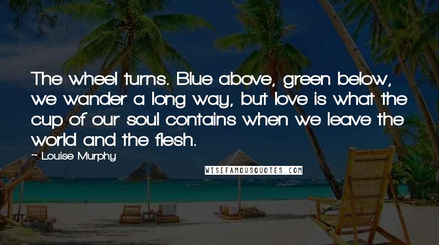 Louise Murphy Quotes: The wheel turns. Blue above, green below, we wander a long way, but love is what the cup of our soul contains when we leave the world and the flesh.