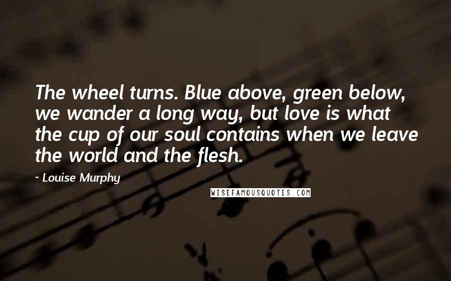 Louise Murphy Quotes: The wheel turns. Blue above, green below, we wander a long way, but love is what the cup of our soul contains when we leave the world and the flesh.