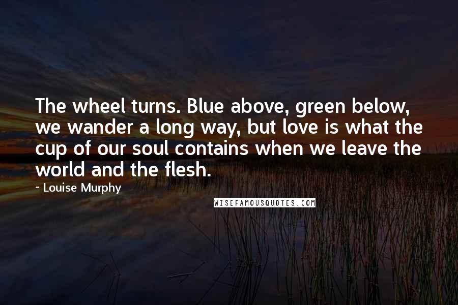 Louise Murphy Quotes: The wheel turns. Blue above, green below, we wander a long way, but love is what the cup of our soul contains when we leave the world and the flesh.