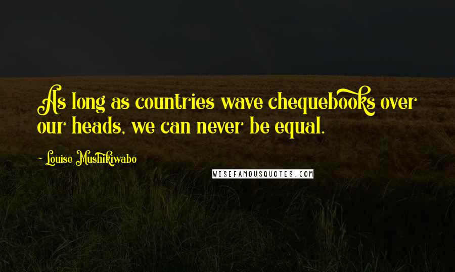 Louise Mushikiwabo Quotes: As long as countries wave chequebooks over our heads, we can never be equal.