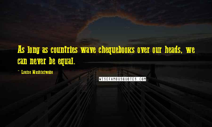 Louise Mushikiwabo Quotes: As long as countries wave chequebooks over our heads, we can never be equal.