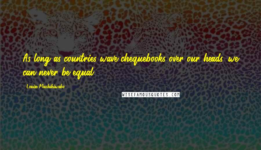 Louise Mushikiwabo Quotes: As long as countries wave chequebooks over our heads, we can never be equal.