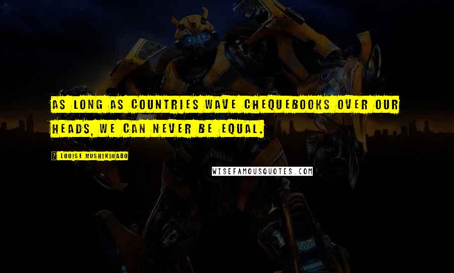 Louise Mushikiwabo Quotes: As long as countries wave chequebooks over our heads, we can never be equal.