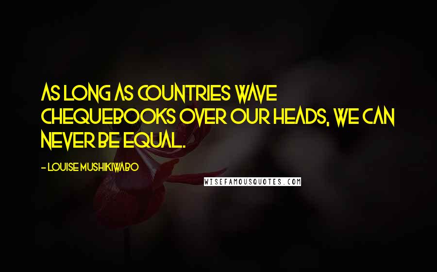 Louise Mushikiwabo Quotes: As long as countries wave chequebooks over our heads, we can never be equal.