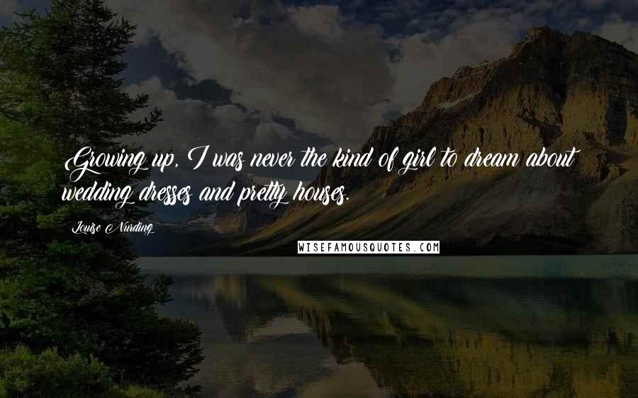 Louise Nurding Quotes: Growing up, I was never the kind of girl to dream about wedding dresses and pretty houses.