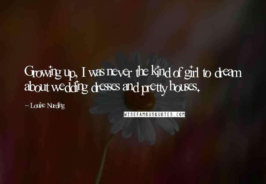 Louise Nurding Quotes: Growing up, I was never the kind of girl to dream about wedding dresses and pretty houses.