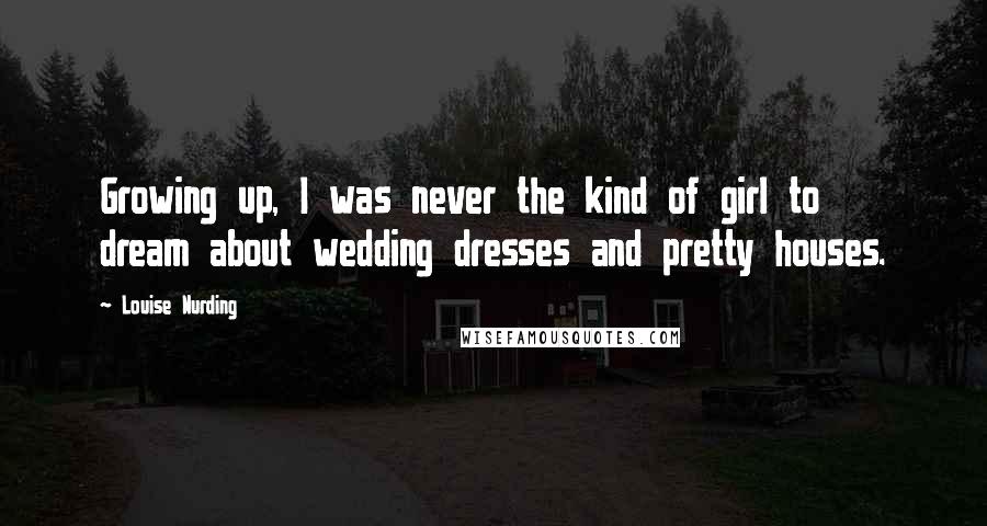 Louise Nurding Quotes: Growing up, I was never the kind of girl to dream about wedding dresses and pretty houses.