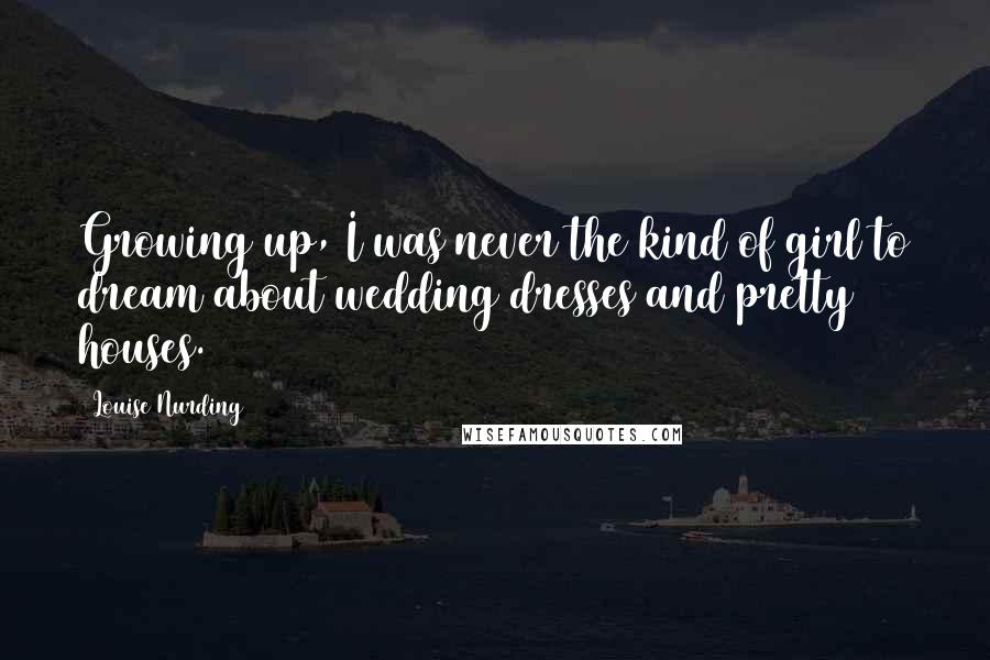 Louise Nurding Quotes: Growing up, I was never the kind of girl to dream about wedding dresses and pretty houses.
