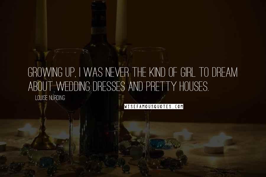 Louise Nurding Quotes: Growing up, I was never the kind of girl to dream about wedding dresses and pretty houses.