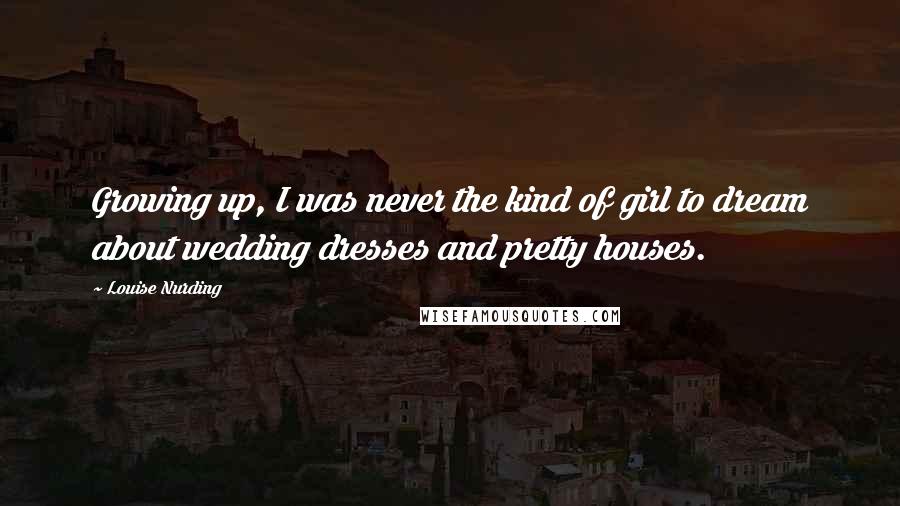 Louise Nurding Quotes: Growing up, I was never the kind of girl to dream about wedding dresses and pretty houses.