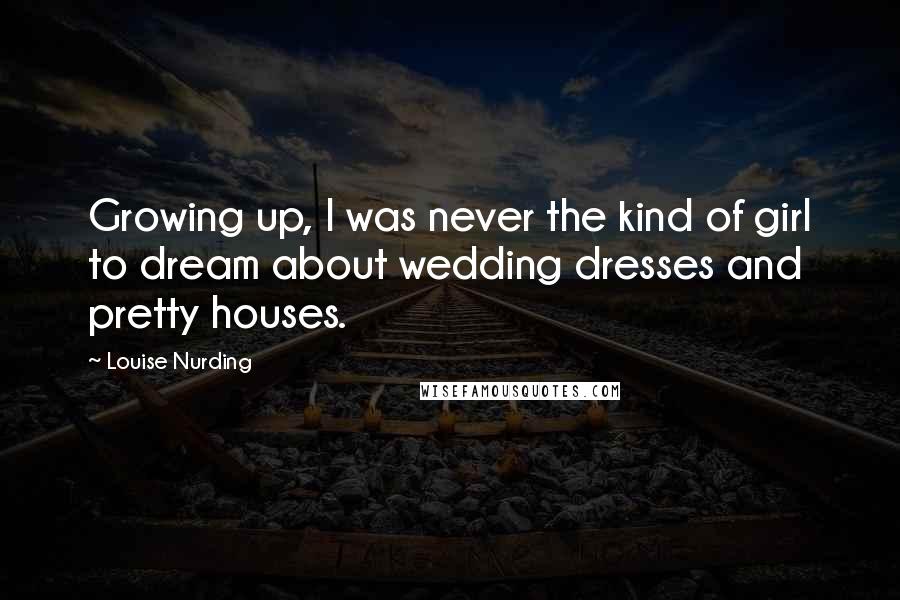 Louise Nurding Quotes: Growing up, I was never the kind of girl to dream about wedding dresses and pretty houses.