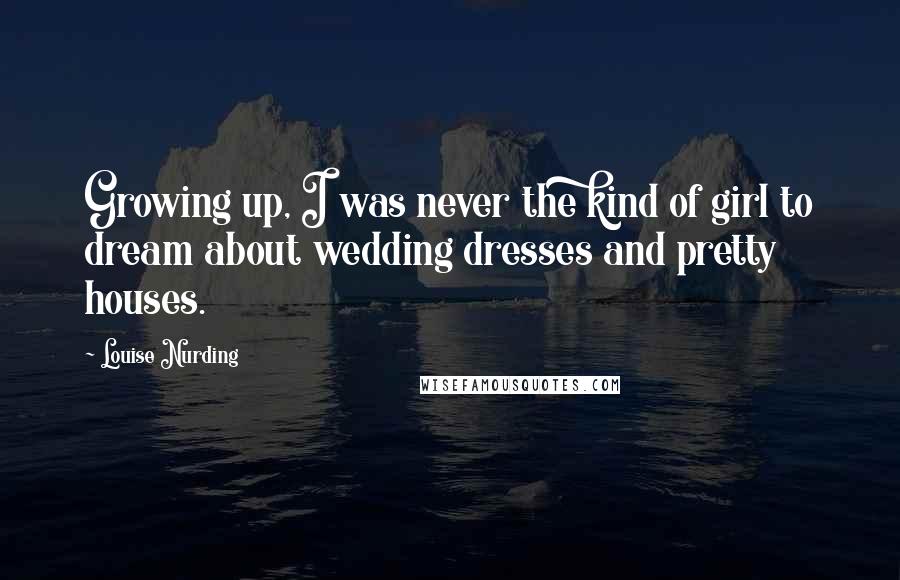 Louise Nurding Quotes: Growing up, I was never the kind of girl to dream about wedding dresses and pretty houses.