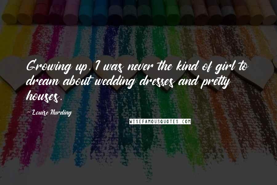 Louise Nurding Quotes: Growing up, I was never the kind of girl to dream about wedding dresses and pretty houses.