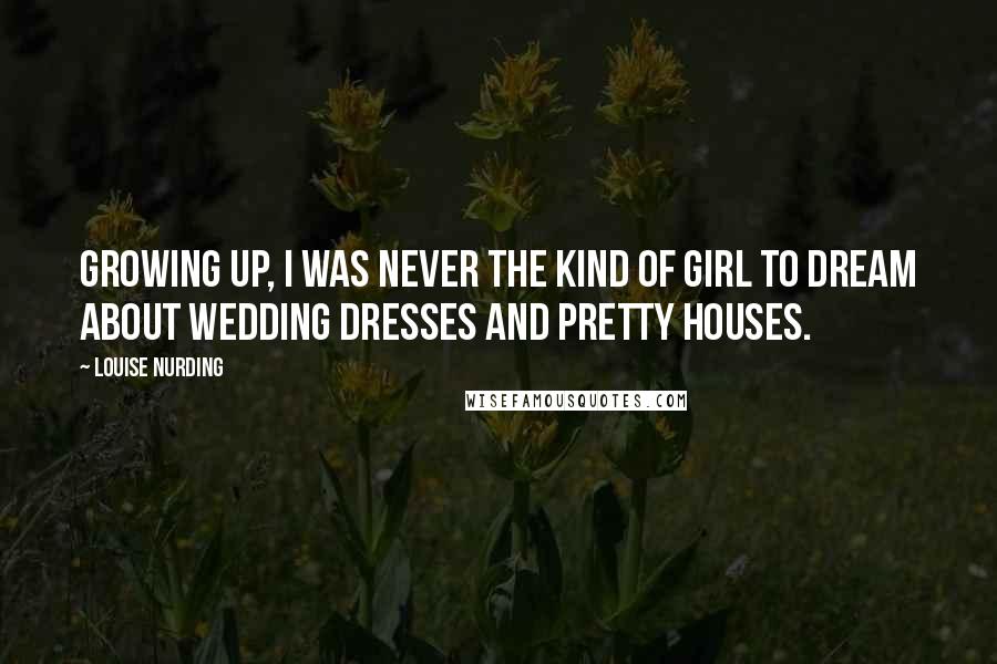Louise Nurding Quotes: Growing up, I was never the kind of girl to dream about wedding dresses and pretty houses.