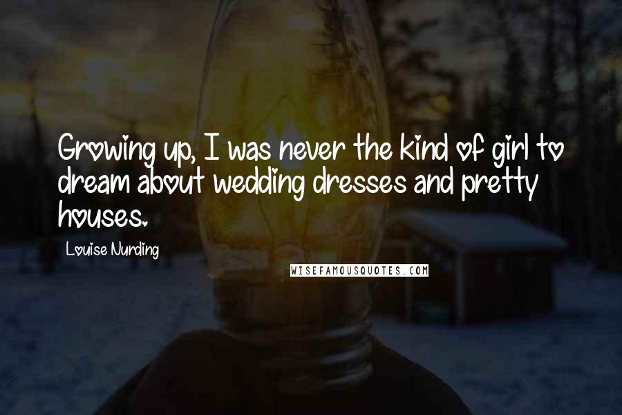 Louise Nurding Quotes: Growing up, I was never the kind of girl to dream about wedding dresses and pretty houses.