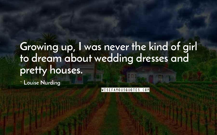 Louise Nurding Quotes: Growing up, I was never the kind of girl to dream about wedding dresses and pretty houses.