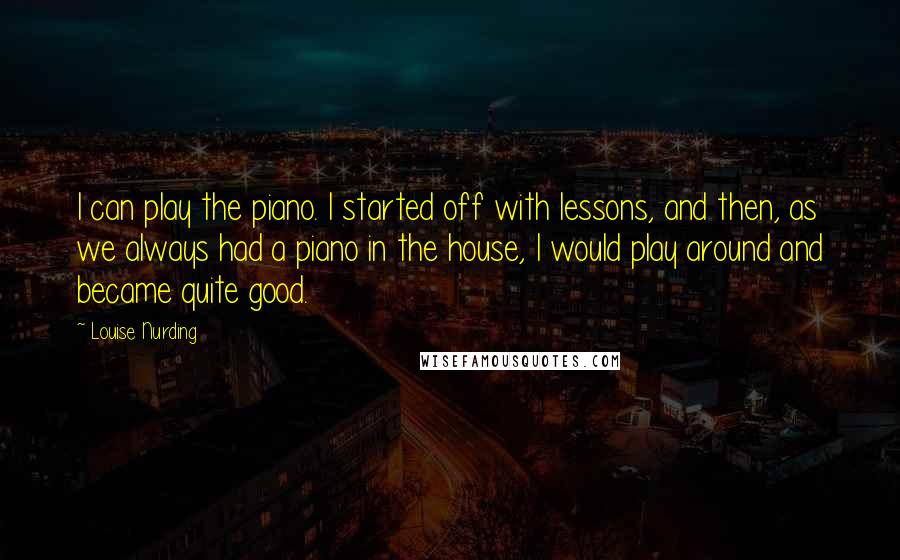 Louise Nurding Quotes: I can play the piano. I started off with lessons, and then, as we always had a piano in the house, I would play around and became quite good.