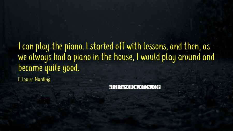 Louise Nurding Quotes: I can play the piano. I started off with lessons, and then, as we always had a piano in the house, I would play around and became quite good.