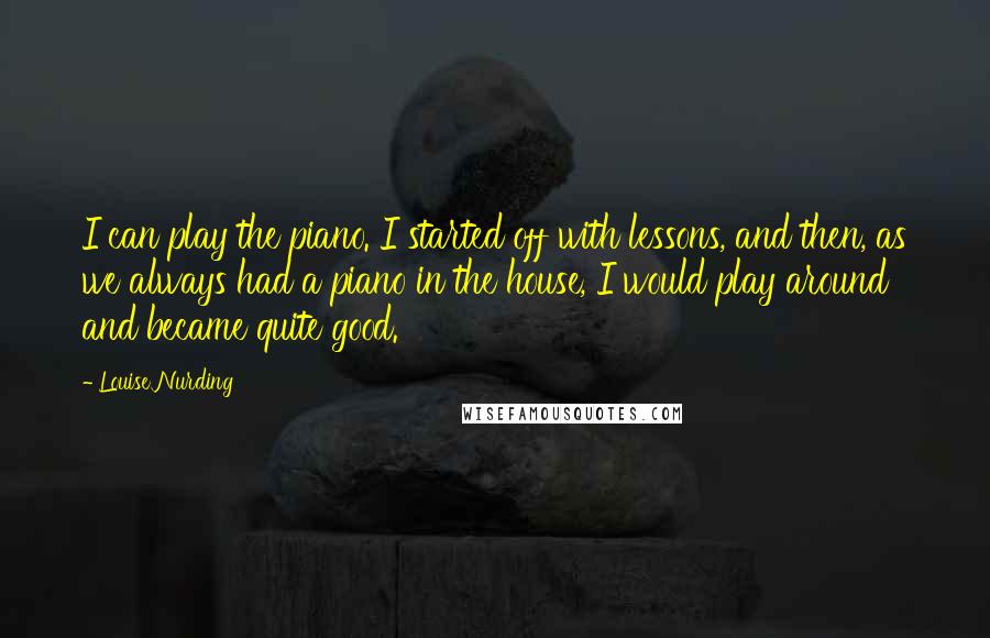 Louise Nurding Quotes: I can play the piano. I started off with lessons, and then, as we always had a piano in the house, I would play around and became quite good.