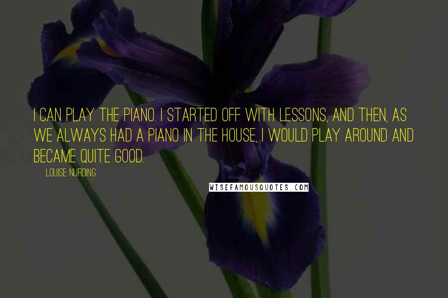 Louise Nurding Quotes: I can play the piano. I started off with lessons, and then, as we always had a piano in the house, I would play around and became quite good.