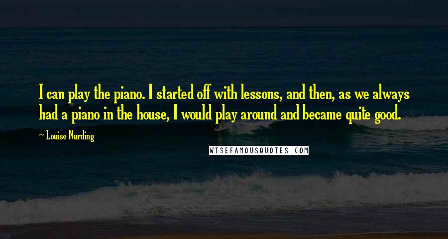 Louise Nurding Quotes: I can play the piano. I started off with lessons, and then, as we always had a piano in the house, I would play around and became quite good.