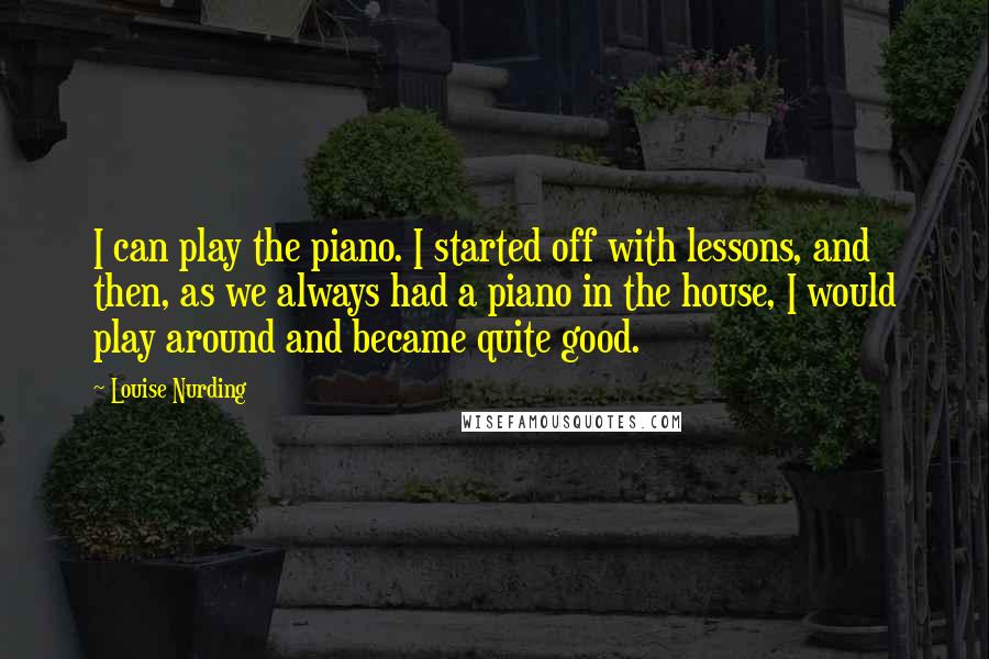 Louise Nurding Quotes: I can play the piano. I started off with lessons, and then, as we always had a piano in the house, I would play around and became quite good.