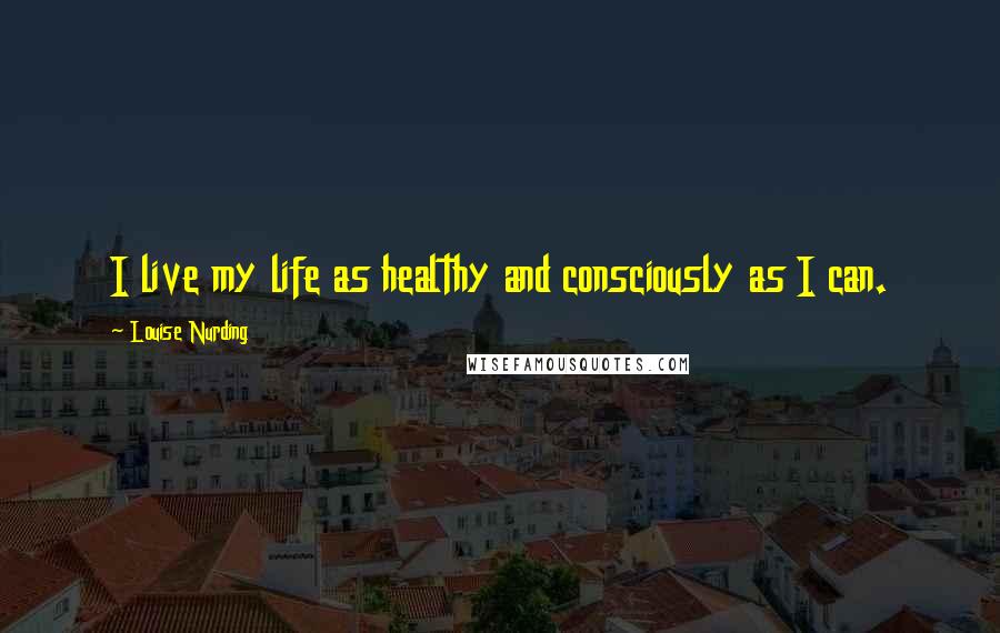 Louise Nurding Quotes: I live my life as healthy and consciously as I can.