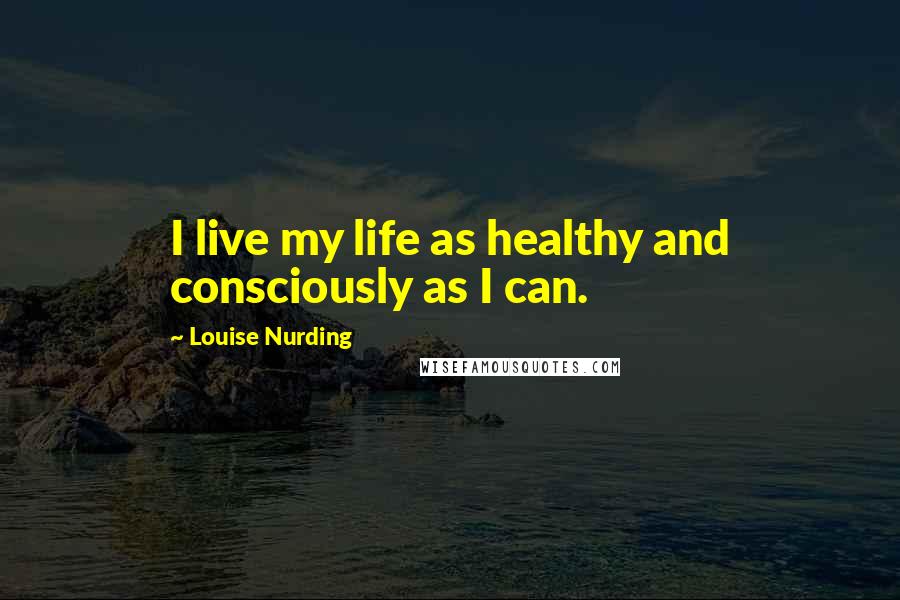 Louise Nurding Quotes: I live my life as healthy and consciously as I can.