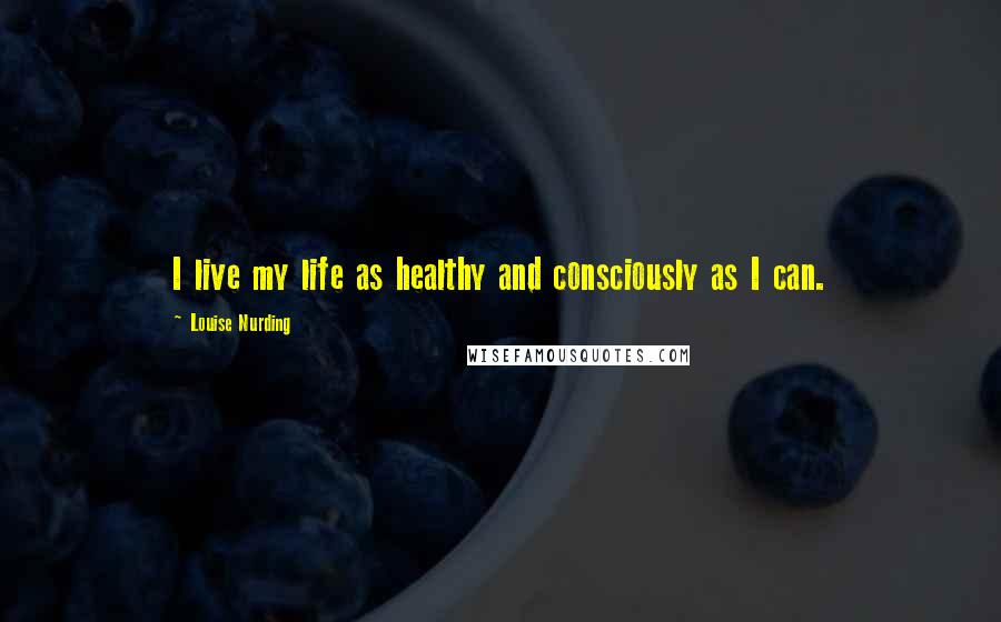 Louise Nurding Quotes: I live my life as healthy and consciously as I can.