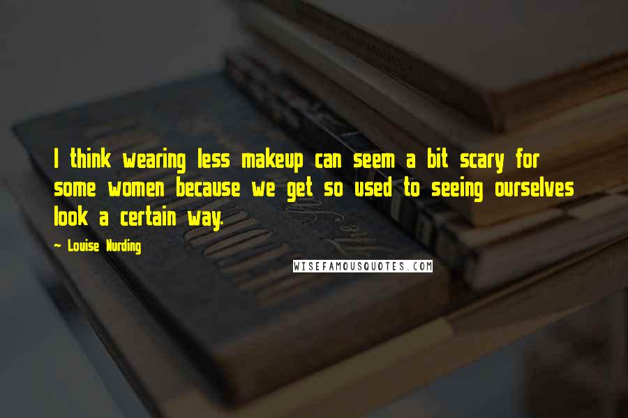 Louise Nurding Quotes: I think wearing less makeup can seem a bit scary for some women because we get so used to seeing ourselves look a certain way.