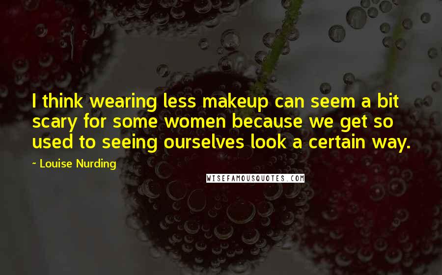 Louise Nurding Quotes: I think wearing less makeup can seem a bit scary for some women because we get so used to seeing ourselves look a certain way.