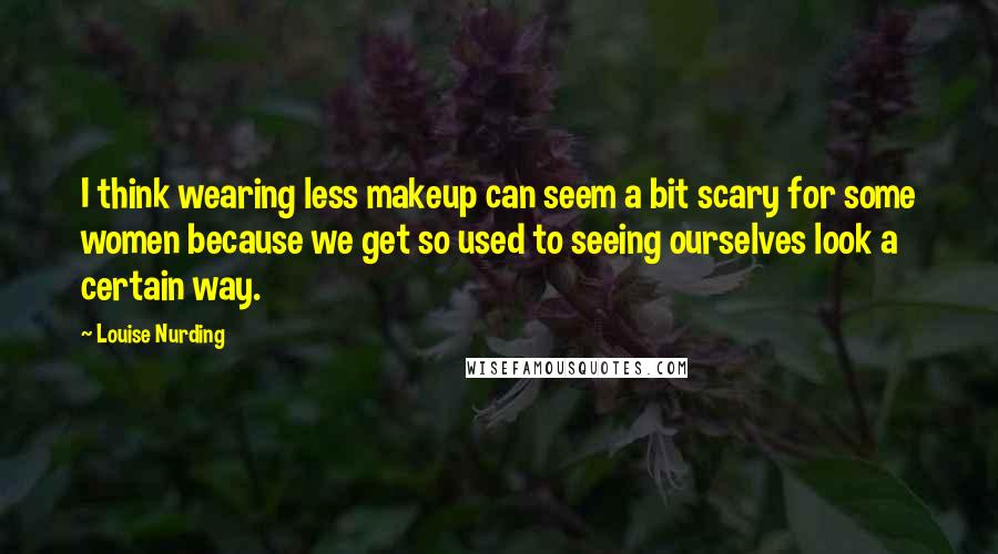 Louise Nurding Quotes: I think wearing less makeup can seem a bit scary for some women because we get so used to seeing ourselves look a certain way.