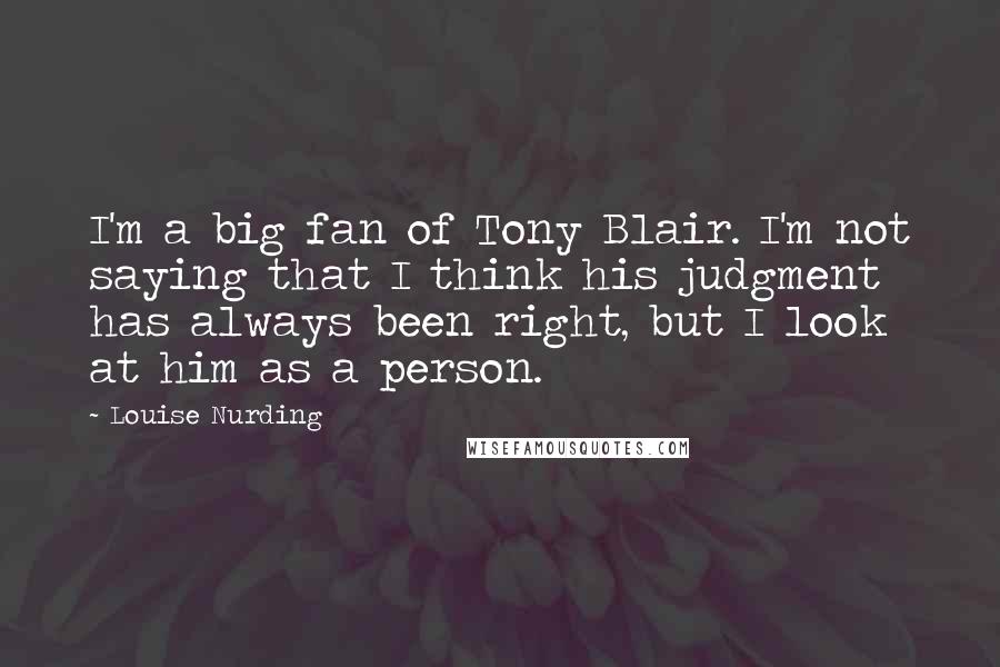 Louise Nurding Quotes: I'm a big fan of Tony Blair. I'm not saying that I think his judgment has always been right, but I look at him as a person.