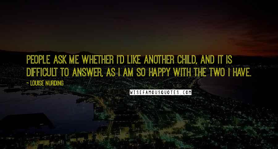 Louise Nurding Quotes: People ask me whether I'd like another child, and it is difficult to answer, as I am so happy with the two I have.