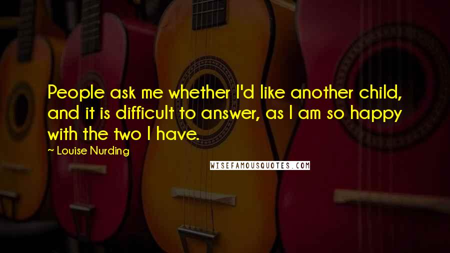 Louise Nurding Quotes: People ask me whether I'd like another child, and it is difficult to answer, as I am so happy with the two I have.