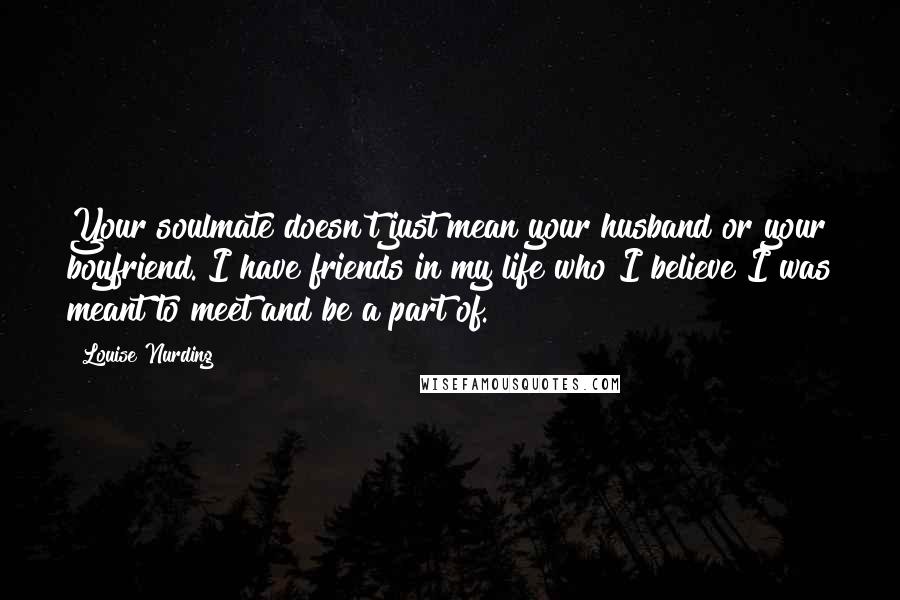 Louise Nurding Quotes: Your soulmate doesn't just mean your husband or your boyfriend. I have friends in my life who I believe I was meant to meet and be a part of.