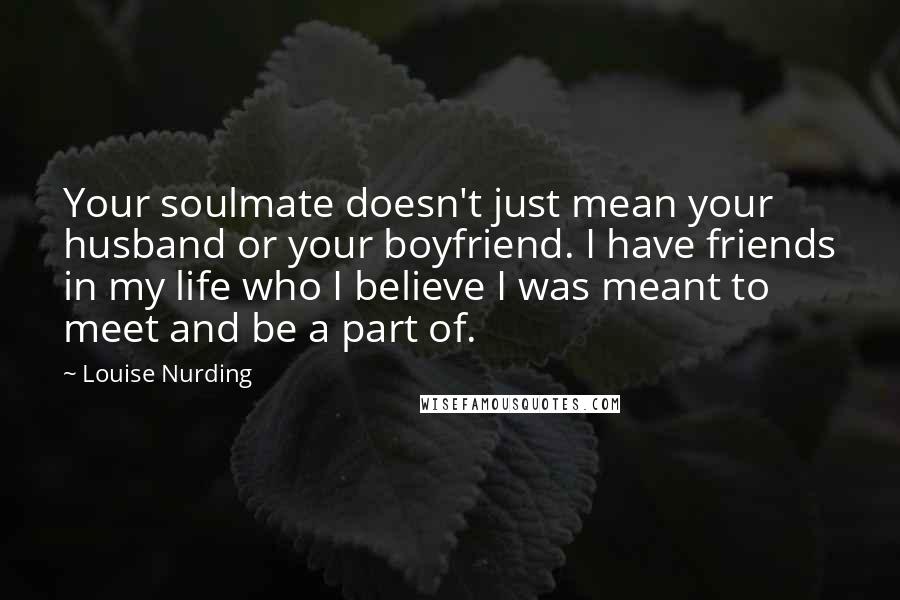 Louise Nurding Quotes: Your soulmate doesn't just mean your husband or your boyfriend. I have friends in my life who I believe I was meant to meet and be a part of.