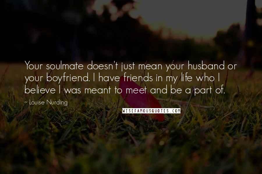 Louise Nurding Quotes: Your soulmate doesn't just mean your husband or your boyfriend. I have friends in my life who I believe I was meant to meet and be a part of.