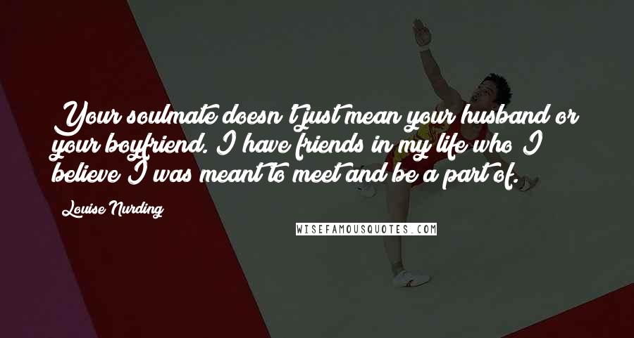 Louise Nurding Quotes: Your soulmate doesn't just mean your husband or your boyfriend. I have friends in my life who I believe I was meant to meet and be a part of.