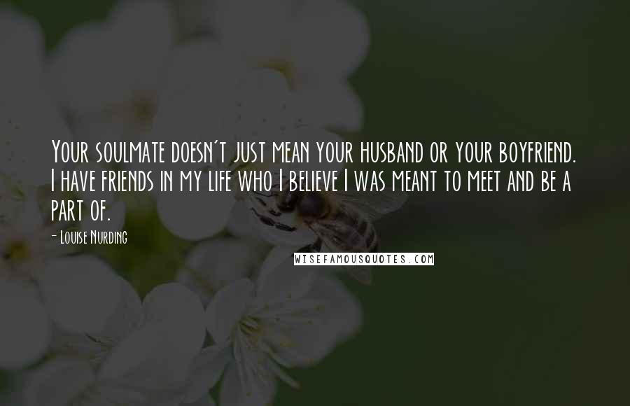 Louise Nurding Quotes: Your soulmate doesn't just mean your husband or your boyfriend. I have friends in my life who I believe I was meant to meet and be a part of.