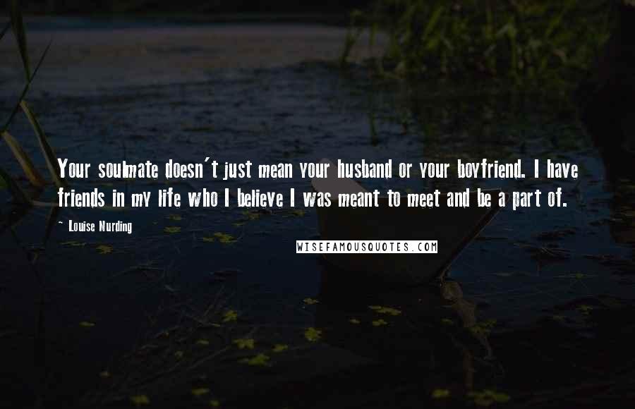 Louise Nurding Quotes: Your soulmate doesn't just mean your husband or your boyfriend. I have friends in my life who I believe I was meant to meet and be a part of.