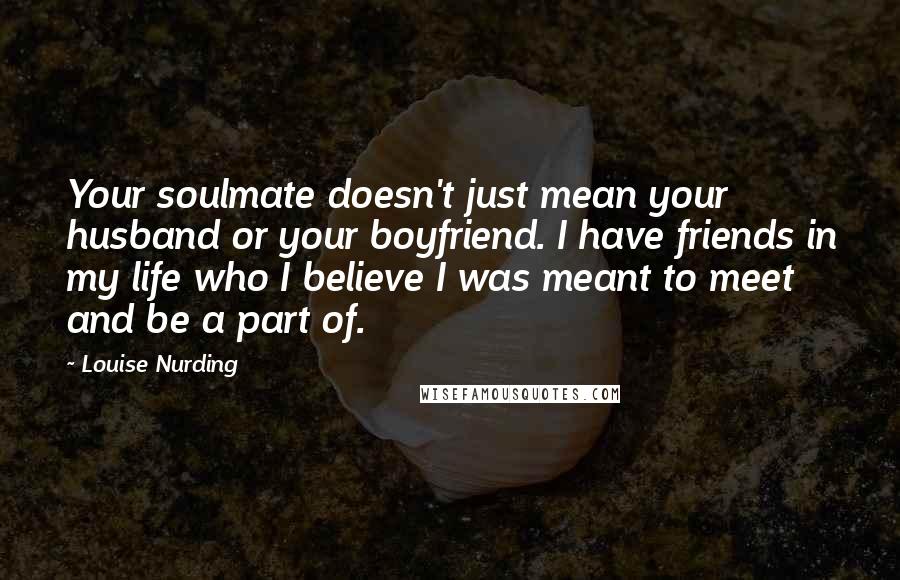 Louise Nurding Quotes: Your soulmate doesn't just mean your husband or your boyfriend. I have friends in my life who I believe I was meant to meet and be a part of.